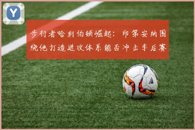 步行者哈利伯顿崛起：印第安纳围绕他打造进攻体系能否冲击季后赛？