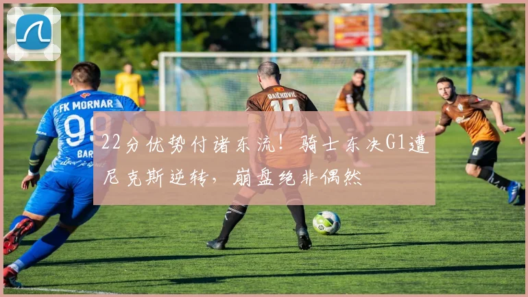 22分优势付诸东流！骑士东决G1遭尼克斯逆转，崩盘绝非偶然