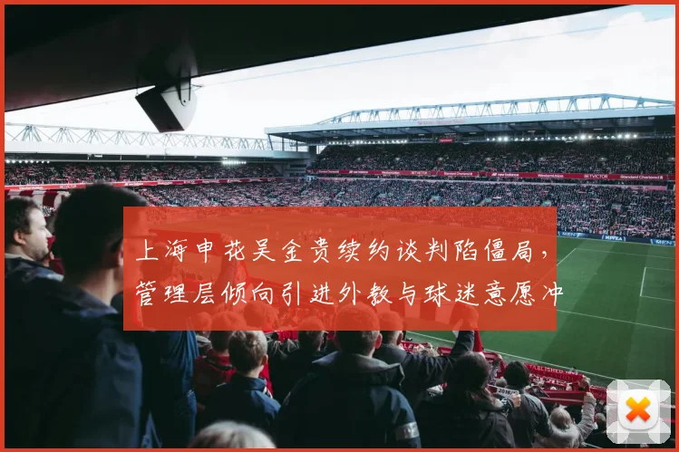 上海申花吴金贵续约谈判陷僵局，管理层倾向引进外教与球迷意愿冲突