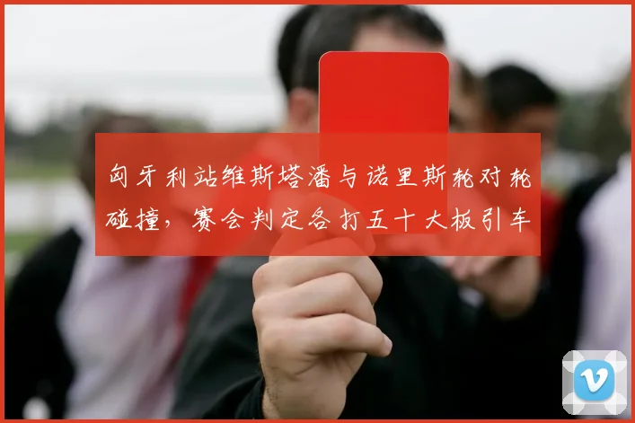 匈牙利站维斯塔潘与诺里斯轮对轮碰撞，赛会判定各打五十大板引车队抗议