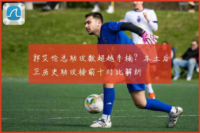 郭艾伦总助攻数超越李楠？本土后卫历史助攻榜前十对比解析